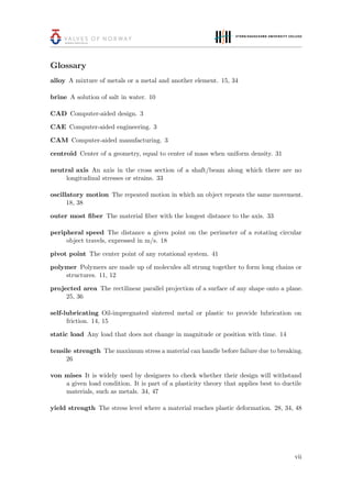 Glossary
alloy A mixture of metals or a metal and another element. 15, 34
brine A solution of salt in water. 10
CAD Computer-aided design. 3
CAE Computer-aided engineering. 3
CAM Computer-aided manufacturing. 3
centroid Center of a geometry, equal to center of mass when uniform density. 31
neutral axis An axis in the cross section of a shaft/beam along which there are no
longitudinal stresses or strains. 33
oscillatory motion The repeated motion in which an object repeats the same movement.
18, 38
outer most ﬁber The material ﬁber with the longest distance to the axis. 33
peripheral speed The distance a given point on the perimeter of a rotating circular
object travels, expressed in m/s. 18
pivot point The center point of any rotational system. 41
polymer Polymers are made up of molecules all strung together to form long chains or
structures. 11, 12
projected area The rectilinear parallel projection of a surface of any shape onto a plane.
25, 36
self-lubricating Oil-impregnated sintered metal or plastic to provide lubrication on
friction. 14, 15
static load Any load that does not change in magnitude or position with time. 14
tensile strength The maximum stress a material can handle before failure due to breaking.
26
von mises It is widely used by designers to check whether their design will withstand
a given load condition. It is part of a plasticity theory that applies best to ductile
materials, such as metals. 34, 47
yield strength The stress level where a material reaches plastic deformation. 28, 34, 48
vii
 