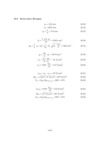 K.6 Stress lower Hexagon
wh = 35.8 mm (K.53)
ah = 29.67 mm (K.54)
yh =
w
2
= 17.9 mm (K.55)
Ih =
5 ·
√
3 · a4
h
16
= 419451 mm4
(K.56)
Qh =
1
8
· ah · w2
h +
1
12
· w2
h · a2
h −
wh
2
2
= 7280 mm3
(K.57)
qh =
Mh
Ih
· yh = 134 N/mm2
(K.58)
ths =
VB · Qh
Ih · wh
= −21 N/mm2
(K.59)
tht = 5.297 ·
Thx
w3
h
= 151 N/mm2
(K.60)
thtot = tht − ths = 172 N/mm2
(K.61)
Qh1 = (qh)2 + 3 · (thtot)2 = 327 N/mm2
(K.62)
Uh1 = Qh1/Qstemallowed
· 100% = 67% (K.63)
thtot2 = 5.297 ·
Thx2
w3
h
= 212 N/mm2
(K.64)
Qh2 = 3 · (thtot2)2 = 367 N/mm2
(K.65)
Uh2 = Qh2/Qstemallowed
· 100% = 67% (K.66)
xxxix
 