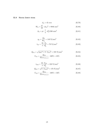 K.8 Stress lower stem
dls = 45 mm (K.79)
Wls =
pi
32
· (dls)3
= 8946 mm3
(K.80)
Als = pi ·
1
4
· d2
ls1590 mm2
(K.81)
qls =
M2
Wls
= 140 N/mm2
(K.82)
tlst =
16 · Tls
π · d3
ls
= 79 N/mm2
(K.83)
Qls1 = (qls)2 + 3 · (tlst)2 = 195 N/mm2
(K.84)
Uls1 =
Qls1
Qstemallowed
· 100% = 35% (K.85)
tlst2 =
16 · Tls2
π · d3
ls
= 103 N/mm2
(K.86)
Qls2 = 3 · (tlst2)2 = 178 N/mm2
(K.87)
Uls2 =
Qls2
Qstemallowed
· 100% = 32% (K.88)
xli
 