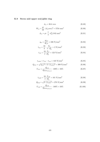 K.9 Stress mid upper seal/glide ring
dcs = 38.8 mm (K.89)
Wcs =
pi
32
· (dcsmm)3
= 5734 mm4
(K.90)
Acs = pi ·
1
4
· d2
cs1182 mm2
(K.91)
qcs =
Mcs
Wcs
= 226 N/mm2
(K.92)
tcss =
16
3
·
VC
π · d2
cs
= 2 N/mm2
(K.93)
tcst =
16 · Tcs
π · d3
cs
= 123 N/mm2
(K.94)
tcstot = tcst − tcss = 122 N/mm2
(K.95)
Qcs1 = (qcs)2 + 3 · (tcstot)2 = 309 N/mm2
(K.96)
Ucs1 =
Qcs1
Qstemallowed
· 100% = 56% (K.97)
tcst2 =
16 · Tcs2
π · d3
cs
= 161 N/mm2
(K.98)
Qcs2 = 3 · (tcst2)2 = 278 N/mm2
(K.99)
Ucs2 =
Qcs2
Qstemallowed
· 100% = 50% (K.100)
xlii
 