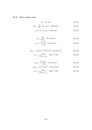 K.10 Stress upper stem
dus = 45 mm (K.101)
Wus =
pi
32
· (dusmm)3
= 8946 mm3
(K.102)
Aus = pi ·
1
4
· d2
us = 1590 mm2
(K.103)
qus =
M3
Wus
= 205 N/mm2
(K.104)
tust =
16 · Tus
π · d3
us
= 80 N/mm2
(K.105)
Qus1 = (qus)2 + 3 · (tust)2 = 248 N/mm2
(K.106)
Uus1 =
Qus1
Qstemallowed
· 100% = 45% (K.107)
tust2 =
16 · Tus2
π · d3
us
= 103 N/mm2
(K.108)
Qus2 = 3 · (tust2)2 = 178 N/mm2
(K.109)
Uus2 =
Qus2
Qstemallowed
· 100% = 32% (K.110)
xliii
 