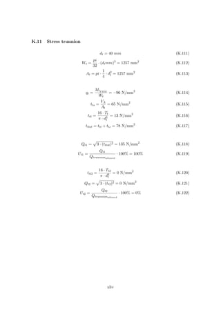 K.11 Stress trunnion
dt = 40 mm (K.111)
Wt =
pi
32
· (dtmm)3
= 1257 mm3
(K.112)
At = pi ·
1
4
· d2
t = 1257 mm2
(K.113)
qt =
MtF EM
Wt
= −96 N/mm2
(K.114)
tts =
VA
At
= 65 N/mm2
(K.115)
ttt =
16 · Tt
π · d3
t
= 13 N/mm2
(K.116)
tttot = ttt + tts = 78 N/mm2
(K.117)
Qt1 = 3 · (tttot)2 = 135 N/mm2
(K.118)
Ut1 =
Qt1
Qtrunnionallowed
· 100% = 100% (K.119)
ttt2 =
16 · Tt2
π · d3
t
= 0 N/mm2
(K.120)
Qt2 = 3 · (tt2)2 = 0 N/mm2
(K.121)
Ut2 =
Qt2
Qtrunnionallowed
· 100% = 0% (K.122)
xliv
 