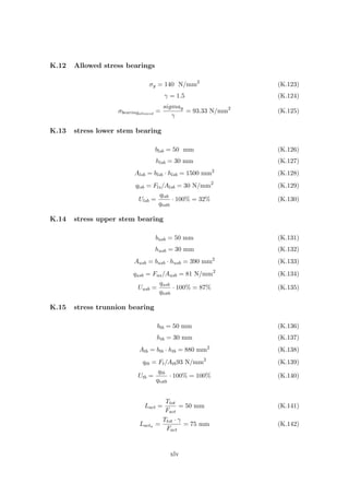 K.12 Allowed stress bearings
σy = 140 N/mm2
(K.123)
γ = 1.5 (K.124)
σbearingallowed
=
sigmay
γ
= 93.33 N/mm2
(K.125)
K.13 stress lower stem bearing
blsb = 50 mm (K.126)
hlsb = 30 mm (K.127)
Alsb = blsb · hlsb = 1500 mm2
(K.128)
qlsb = Fls/Alsb = 30 N/mm2
(K.129)
Ulsb =
qlsb
qtotb
· 100% = 32% (K.130)
K.14 stress upper stem bearing
busb = 50 mm (K.131)
husb = 30 mm (K.132)
Ausb = busb · husb = 390 mm2
(K.133)
qusb = Fus/Ausb = 81 N/mm2
(K.134)
Uusb =
qusb
qtotb
· 100% = 87% (K.135)
K.15 stress trunnion bearing
btb = 50 mm (K.136)
htb = 30 mm (K.137)
Atb = btb · htb = 880 mm2
(K.138)
qtb = Ft/Atb93 N/mm2
(K.139)
Utb =
qtb
qtotb
· 100% = 100% (K.140)
Lact =
Ttot
Fact
= 50 mm (K.141)
Lacta =
Ttot · γ
Fact
= 75 mm (K.142)
xlv
 