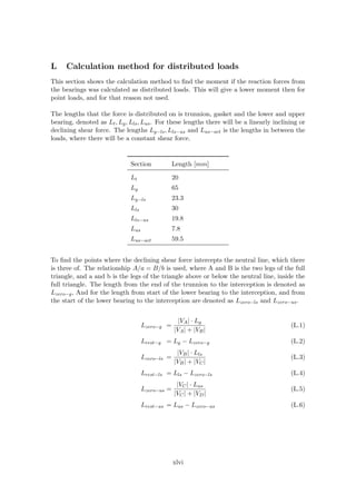 L Calculation method for distributed loads
This section shows the calculation method to ﬁnd the moment if the reaction forces from
the bearings was calculated as distributed loads. This will give a lower moment then for
point loads, and for that reason not used.
The lengths that the force is distributed on is trunnion, gasket and the lower and upper
bearing, denoted as Lt, Lg, Lls, Lus. For these lengths there will be a linearly inclining or
declining shear force. The lengths Lg−ls, Lls−us and Lus−act is the lengths in between the
loads, where there will be a constant shear force.
Section Length [mm]
Lt 20
Lg 65
Lg−ls 23.3
Lls 30
Lls−us 19.8
Lus 7.8
Lus−act 59.5
To ﬁnd the points where the declining shear force intercepts the neutral line, which there
is three of. The relationship A/a = B/b is used, where A and B is the two legs of the full
triangle, and a and b is the legs of the triangle above or below the neutral line, inside the
full triangle. The length from the end of the trunnion to the interception is denoted as
Lzero−g, And for the length from start of the lower bearing to the interception, and from
the start of the lower bearing to the interception are denoted as Lzero−ls and Lzero−us.
Lzero−g =
|VA| · Lg
|VA| + |VB|
(L.1)
Lrest−g = Lg − Lzero−g (L.2)
Lzero−ls =
|VB| · Lls
|VB| + |VC|
(L.3)
Lrest−ls = Lls − Lzero−ls (L.4)
Lzero−us =
|VC| · Lus
|VC| + |VD|
(L.5)
Lrest−us = Lus − Lzero−us (L.6)
xlvi
 
