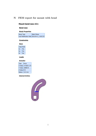 Mount bend new v5:1
Bend new
Study Properties
Study Type Static Stress
Last Modification Date 2016-04-11, 18:02:35
Constraints
Stem
Type Fixed
Ux Yes
Uy Yes
Uz Yes
Loads
Actuator
Type Force
X Value -4.702E-11 N
Y Value -28000 N
Z Value 0 N
Radius 12.5 mm
Selected Entities
N FEM report for mount with bend
l
 