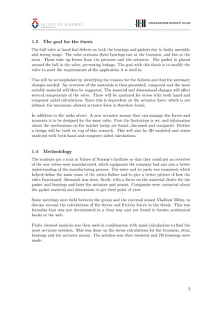 1.3 The goal for the thesis
The ball valve at hand had defects on both the bearings and gaskets due to faulty assembly
and wrong usage. The valve contains three bearings one at the trunnion, and two at the
stem. These take up forces from the pressure and the actuator. The gasket is placed
around the ball in the valve, preventing leakage. The goal with this thesis is to modify the
valve to meet the requirements of the application it is used in.
This will be accomplished by identifying the reasons for the failures and ﬁnd the necessary
changes needed. An overview of the materials is then presented, compered and the most
suitable material will then be suggested. The material and dimensional changes will aﬀect
several components of the valve. These will be analyzed for stress with both hand and
computer aided calculations. Since this is dependent on the actuator force, which is not
deﬁned, the maximum allowed actuator force is therefore found.
In addition to the tasks above. A new actuator mount that can manage the forces and
moments is to be designed for the same valve. First the limitations is set, and information
about the mechanisms on the market today are found, discussed and compared. Further
a design will be built on top of this research. This will also be 3D modeled and stress
analyzed with both hand and computer aided calculations.
1.4 Methodology
The students got a tour at Valves of Norway’s facilities so that they could get an overview
of the way valves were manufactured, which equipment the company had and also a better
understanding of the manufacturing process. The valve and its parts was examined, which
helped deﬁne the main cause of the valves failure and to give a better picture of how the
valve functioned. Research was done, ﬁrstly with a focus on the material choice for the
gasket and bearings and later the actuator and mount. Companies were contacted about
the gasket material and dimensions to get their point of view.
Some meetings were held between the group and the external sensor Vladimir Mitin, to
discuss around the calculations of the forces and friction forces in the thesis. This was
formulas that was not documented in a clear way and not found in known academical
books or the web.
Finite element analysis was then used in combination with hand calculations to ﬁnd the
most accurate solution. This was done on the stress calculations for the trunnion, stem,
bearings and the actuator mount. The solution was then rendered and 2D drawings were
made.
2
 