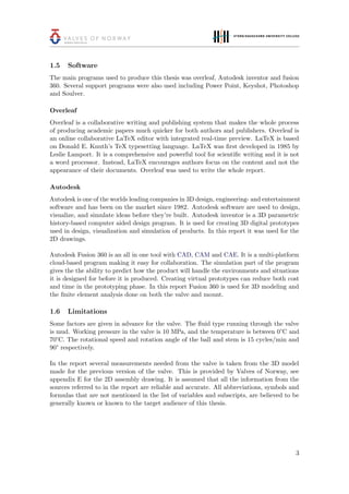 1.5 Software
The main programs used to produce this thesis was overleaf, Autodesk inventor and fusion
360. Several support programs were also used including Power Point, Keyshot, Photoshop
and Soulver.
Overleaf
Overleaf is a collaborative writing and publishing system that makes the whole process
of producing academic papers much quicker for both authors and publishers. Overleaf is
an online collaborative LaTeX editor with integrated real-time preview. LaTeX is based
on Donald E. Knuth’s TeX typesetting language. LaTeX was ﬁrst developed in 1985 by
Leslie Lamport. It is a comprehensive and powerful tool for scientiﬁc writing and it is not
a word processor. Instead, LaTeX encourages authors focus on the content and not the
appearance of their documents. Overleaf was used to write the whole report.
Autodesk
Autodesk is one of the worlds leading companies in 3D design, engineering- and entertainment
software and has been on the market since 1982. Autodesk software are used to design,
visualize, and simulate ideas before they’re built. Autodesk inventor is a 3D parametric
history-based computer aided design program. It is used for creating 3D digital prototypes
used in design, visualization and simulation of products. In this report it was used for the
2D drawings.
Autodesk Fusion 360 is an all in one tool with CAD, CAM and CAE. It is a multi-platform
cloud-based program making it easy for collaboration. The simulation part of the program
gives the the ability to predict how the product will handle the environments and situations
it is designed for before it is produced. Creating virtual prototypes can reduce both cost
and time in the prototyping phase. In this report Fusion 360 is used for 3D modeling and
the ﬁnite element analysis done on both the valve and mount.
1.6 Limitations
Some factors are given in advance for the valve. The ﬂuid type running through the valve
is mud. Working pressure in the valve is 10 MPa, and the temperature is between 0°C and
70°C. The rotational speed and rotation angle of the ball and stem is 15 cycles/min and
90° respectively.
In the report several measurements needed from the valve is taken from the 3D model
made for the previous version of the valve. This is provided by Valves of Norway, see
appendix E for the 2D assembly drawing. It is assumed that all the information from the
sources referred to in the report are reliable and accurate. All abbreviations, symbols and
formulas that are not mentioned in the list of variables and subscripts, are believed to be
generally known or known to the target audience of this thesis.
3
 