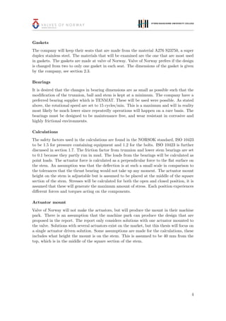 Gaskets
The company will keep their seats that are made from the material A276 S23750, a super
duplex stainless steel. The materials that will be examined are the one that are most used
in gaskets. The gaskets are made at valve of Norway. Valve of Norway prefers if the design
is changed from two to only one gasket in each seat. The dimensions of the gasket is given
by the company, see section 2.3.
Bearings
It is desired that the changes in bearing dimensions are as small as possible such that the
modiﬁcation of the trunnion, ball and stem is kept at a minimum. The company have a
preferred bearing supplier which is TENMAT. These will be used were possible. As stated
above, the rotational speed are set to 15 cycles/min. This is a maximum and will in reality
most likely be much lower since repeatedly operations will happen on a rare basis. The
bearings must be designed to be maintenance free, and wear resistant in corrosive and
highly frictional environments.
Calculations
The safety factors used in the calculations are found in the NORSOK standard, ISO 10423
to be 1.5 for pressure containing equipment and 1.2 for the bolts. ISO 10423 is further
discussed in section 1.7. The friction factor from trunnion and lower stem bearings are set
to 0.1 because they partly run in mud. The loads from the bearings will be calculated as
point loads. The actuator force is calculated as a perpendicular force to the ﬂat surface on
the stem. An assumption was that the deﬂection is at such a small scale in comparison to
the tolerances that the thrust bearing would not take up any moment. The actuator mount
height on the stem is adjustable but is assumed to be placed at the middle of the square
section of the stem. Stresses will be calculated for both the open and closed position, it is
assumed that these will generate the maximum amount of stress. Each position experiences
diﬀerent forces and torques acting on the components.
Actuator mount
Valve of Norway will not make the actuators, but will produce the mount in their machine
park. There is an assumption that the machine park can produce the design that are
proposed in the report. The report only considers solutions with one actuator mounted to
the valve. Solutions with several actuators exist on the market, but this thesis will focus on
a single actuator driven solution. Some assumptions are made for the calculations, these
includes what height the mount is on the stem. This is assumed to be 40 mm from the
top, which is in the middle of the square section of the stem.
4
 
