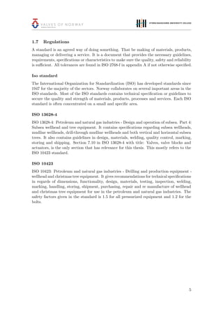 1.7 Regulations
A standard is an agreed way of doing something. That be making of materials, products,
managing or delivering a service. It is a document that provides the necessary guidelines,
requirements, speciﬁcations or characteristics to make sure the quality, safety and reliability
is suﬃcient. All tolerances are found in ISO 2768-f in appendix A if not otherwise speciﬁed.
Iso standard
The International Organization for Standardization (ISO) has developed standards since
1947 for the majority of the sectors. Norway collaborates on several important areas in the
ISO standards. Most of the ISO standards contains technical speciﬁcation or guidelines to
secure the quality and strength of materials, products, processes and services. Each ISO
standard is often concentrated on a small and speciﬁc area.
ISO 13628-4
ISO 13628-4: Petroleum and natural gas industries - Design and operation of subsea. Part 4:
Subsea wellhead and tree equipment. It contains speciﬁcations regarding subsea wellheads,
mudline wellheads, drill-through mudline wellheads and both vertical and horizontal subsea
trees. It also contains guidelines in design, materials, welding, quality control, marking,
storing and shipping. Section 7.10 in ISO 13628-4 with title: Valves, valve blocks and
actuators, is the only section that has relevance for this thesis. This mostly refers to the
ISO 10423 standard.
ISO 10423
ISO 10423: Petroleum and natural gas industries - Drilling and production equipment -
wellhead and christmas tree equipment. It gives recommendations for technical speciﬁcations
in regards of dimensions, functionality, design, materials, testing, inspection, welding,
marking, handling, storing, shipment, purchasing, repair and re manufacture of wellhead
and christmas tree equipment for use in the petroleum and natural gas industries. The
safety factors given in the standard is 1.5 for all pressurized equipment and 1.2 for the
bolts.
5
 
