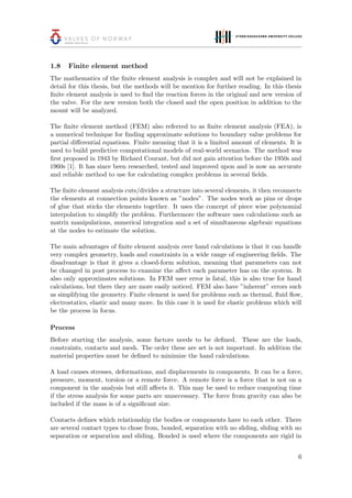 1.8 Finite element method
The mathematics of the ﬁnite element analysis is complex and will not be explained in
detail for this thesis, but the methods will be mention for further reading. In this thesis
ﬁnite element analysis is used to ﬁnd the reaction forces in the original and new version of
the valve. For the new version both the closed and the open position in addition to the
mount will be analyzed.
The ﬁnite element method (FEM) also referred to as ﬁnite element analysis (FEA), is
a numerical technique for ﬁnding approximate solutions to boundary value problems for
partial diﬀerential equations. Finite meaning that it is a limited amount of elements. It is
used to build predictive computational models of real-world scenarios. The method was
ﬁrst proposed in 1943 by Richard Courant, but did not gain attention before the 1950s and
1960s [1]. It has since been researched, tested and improved upon and is now an accurate
and reliable method to use for calculating complex problems in several ﬁelds.
The ﬁnite element analysis cuts/divides a structure into several elements, it then reconnects
the elements at connection points known as ”nodes”. The nodes work as pins or drops
of glue that sticks the elements together. It uses the concept of piece wise polynomial
interpolation to simplify the problem. Furthermore the software uses calculations such as
matrix manipulations, numerical integration and a set of simultaneous algebraic equations
at the nodes to estimate the solution.
The main advantages of ﬁnite element analysis over hand calculations is that it can handle
very complex geometry, loads and constraints in a wide range of engineering ﬁelds. The
disadvantage is that it gives a closed-form solution, meaning that parameters can not
be changed in post process to examine the aﬀect each parameter has on the system. It
also only approximates solutions. In FEM user error is fatal, this is also true for hand
calculations, but there they are more easily noticed. FEM also have ”inherent” errors such
as simplifying the geometry. Finite element is used for problems such as thermal, ﬂuid ﬂow,
electrostatics, elastic and many more. In this case it is used for elastic problems which will
be the process in focus.
Process
Before starting the analysis, some factors needs to be deﬁned. These are the loads,
constraints, contacts and mesh. The order these are set is not important. In addition the
material properties must be deﬁned to minimize the hand calculations.
A load causes stresses, deformations, and displacements in components. It can be a force,
pressure, moment, torsion or a remote force. A remote force is a force that is not on a
component in the analysis but still aﬀects it. This may be used to reduce computing time
if the stress analysis for some parts are unnecessary. The force from gravity can also be
included if the mass is of a signiﬁcant size.
Contacts deﬁnes which relationship the bodies or components have to each other. There
are several contact types to chose from, bonded, separation with no sliding, sliding with no
separation or separation and sliding. Bonded is used where the components are rigid in
6
 