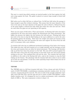 The seat is a metal ring which contains an inserted gasket in the front against the ball,
and o-rings against the body. The gasket is placed in a groove large enough to ﬁrmly hold
it in place.
Ball valves can be either full bore or reduced bore. In full bore ball valves the passage is
large enough to pass ﬂow without reducing. This means that the inner diameter of the
bore is the same as the inner diameter of the pipes the valve is ﬁtted to. Reduced bore has
as the name implies a reduced bore hole which also reduce the valve size and cost. These
are used when the pipes are not operating at full capacity.
There are two types of ball valves. Float and trunnion. In ﬂoating ball valves the ball is
supported by the stem and moves against the downstream seat when pressurized. The
higher the pressure the tighter the seal between the ball and seat. Floating ball valves
has seals in the stem to stop the ﬂuid leaking at the top in addition to a seal in the valve
lid pressing against the housing. These have low weight and small cost because of the
simplicity. When the valve size increases the seats cant support the forces from the ball
and it is necessary with a new solution.
A trunnion ball valve has an additional mechanical anchoring of the ball at the bottom.
This makes the stem, ball and trunnion act as a single assembly and the bearings on both
the stem and trunnion does not allow for lateral movement. The bearings will therefore
take up all the force from the pressure on the ball. The seat will be pressed against the
ball with both a force from the work pressure on the back of the seat and several springs
working on the seat. This combined force will seal the valve. The trunnion ball valve have
in addition to the seals in the ﬂoating ball valve, seals in the trunnion to stop the ﬂuid
leaking out the bottom. The advantage with the trunnion ball valve is that it can be scaled
up in both size and pressure. It also has a lower operating torque which reduces the size of
the actuator needed.
TBV96S
The TBV96S valve is a full bore trunnion ball valve. It has a house and valve lid that is
made of A479 UNS S31600, a molybdenum-containing austenitic stainless steel. As is the
trunnion, trunnion lid and the stem lid. The stem is made of the wrought nickel-base super
alloy steel UNS NO 7718, and the ball and seat is made of A276 UNS S32750, a super
duplex stainless steel. It is designed for use in a subsea environment, with a maximum
depth of 1000 m. The main components is shown in ﬁgure 1.2.
9
 