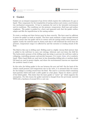 2 Gasket
Gaskets are an integral component of any device which requires the conﬁnement of a gas or
liquid. They compensate for the irregularities of mating surfaces and creates a seal between
two mechanical components. It has to maintain the seal in the intended environment
and its conditions. The conditions are the pressure, temperature, ﬂuid type and surface
roughness. The gasket is pushed by a force and squeezed such that the gasket surface
adapts and ﬁlls the imperfections in the mating surface.
To create a working seal three factors must be done correctly. The force must be suﬃcient
to press the gasket as mush as needed. The force must maintain a large enough internal
stress to ensure that the gasket will be in contact with the mating surface when pressure is
applied. Lastly the material must be chosen such that it will withstand the stress from the
pressure, temperature range it is aﬀected by and the corrosive or eroding attack of the
ﬂuid.
The ﬂuid in this case is drilling mud. Drilling mud is a highly viscous ﬂuid mixture that
is added to the well-bore to carry out cuttings, lubricate and cool down the drill bit.
The hydro-static pressure of the drilling mud also helps to prevent the well-bore walls in
collapsing, controlling pressure and provide buoyancy. It is water, brine, oil or synthetic
based. Water based ﬂuids are used more in less demanding drilling jobs at medium depth.
Oil based are used in greater depths, and where the environmental concerns are important
the synthetic based is used.
In this valve the failing gasket is the one between the seat and ball. On the basis of the
relative small pressure and temperature size in the valve, it is assumed that the reason
for the leakage is eroding attack from the ﬂuid. The mud is a corrosive ﬂuid containing
hard particles which will erode a softer gasket at a fast phase. Figure 2.1 shows a picture
of the failed gasket. This shows that the inner gasket is ”eaten” up” which supports the
assumption. For this reason the gasket material is changed from the previously material
TFM with a hardness of around 59 to a new one.
Figure 2.1: The damaged gasket
10
 