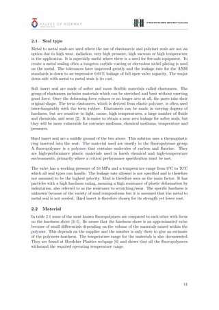 2.1 Seal type
Metal to metal seals are used where the use of elastomeric and polymer seals are not an
option due to high wear, radiation, very high pressure, high vacuum or high temperature
in the application. It is especially useful where there is a need for ﬁre-safe equipment. To
create a metal sealing often a tungsten carbide coating or electroless nickel plating is used
on the metal. The tolerances have improved greatly and the leakage rate for the ANSI
standards is down to an impressive 0.01% leakage of full open valve capacity. The major
down side with metal to metal seals is its cost.
Soft insert seal are made of softer and more ﬂexible materials called elastomers. The
group of elastomers includes materials which can be stretched and bent without exerting
great force. Once the deforming force relaxes or no longer acts at all, the parts take their
original shape. The term elastomers, which is derived from elastic polymer, is often used
interchangeably with the term rubber. Elastomers can be made in varying degrees of
hardness, but are sensitive to light, ozone, high temperatures, a large number of ﬂuids
and chemicals, and wear [2]. It is easier to obtain a near zero leakage for softer seals, but
they will be more vulnerable for corrosive mediums, chemical mediums, temperature and
pressures.
Hard insert seal are a middle ground of the two above. This solution uses a thermoplastic
ring inserted into the seat. The material used are mostly in the ﬂuoropolymer group.
A ﬂuoropolymer is a polymer that contains molecules of carbon and ﬂuorine. They
are high-performance plastic materials used in harsh chemical and high-temperature
environments, primarily where a critical performance speciﬁcation must be met.
The valve has a working pressure of 10 MPa and a temperature range from 0°C to 70°C
which all seal types can handle. The leakage rate allowed is not speciﬁed and is therefore
not assumed to be the highest priority. Mud is therefore seen as the main factor. It has
particles with a high hardness rating, meaning a high resistance of plastic deformation by
indentation, also referred to as the resistance to scratching/wear. The speciﬁc hardness is
unknown because of the variety of mud compositions but it is assumed that the metal to
metal seal is not needed. Hard insert is therefore chosen for its strength yet lower cost.
2.2 Material
In table 2.1 some of the most known ﬂuoropolymers are compared to each other with focus
on the hardness shore [3–5]. Be aware that the hardness shore is an approximated value
because of small diﬀerentials depending on the volume of the materials mixed within the
polymer. This depends on the supplier and the number is only there to give an estimate
of the polymers hardness. The temperature range for the materials is also documented.
They are found at Boedeker Plastics webpage [6] and shows that all the ﬂuoropolymers
withstand the required operating temperature range.
11
 