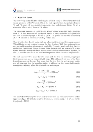 3.2 Reaction forces
The most widely used method for calculating the materials ability to withstand the frictional
energy generated is the PV factor. This is the load capacity times the peripheral speed.
To high PV value will give unstable temperatures that leads to rapid failure. To get a
reasonable value, a safety factor of 2 is added.
The given work pressure p = 10 MPa = 10 N/mm2
pushes on the ball with a diameter
of Db = 176 mm. The stem and ball will be rotated at a maximum of c = 15 cycles/min
and have an oscillating angle of θ = 90° = 1/2 · π. The gaskets has an outer diameter of
Dg = 126 mm and an inner diameter of dg = 116.7 mm.
There is both a force directly on the ball, and a force on the seat from the working pressure.
This will in turn create reaction forces on the three bearings. With three unknown forces
and two usable equations, the system is unsolvable. Computer aided analysis is therefor
used to ﬁnd these forces. In this situation fusion 360 was used, see appendix M for the
report. The direct and indirect forces working on the bearings are calculated in equation 3.2
and 3.4. The total force on the ball from the work pressure is then calculated in equation 3.5.
The work pressure will be inside the valve house, with the stem and trunnion, stopping at
the trunnion seals and the stem seal/glide rings. This will cancel out most of the force
from the pressure on the seat. This means that the force from the work pressure on the
seat will only come from the area of the gasket. In addition, the force on the ball from the
work pressure will only aﬀect the area inside the seat gaskets.
Apg =
π · D2
g − d2
g
4
= 1773 mm2
(3.1)
Fpg = Apg · p = 17727 N (3.2)
Apb =
πd2
g
4
= 10696 mm2
(3.3)
Fpb = Apb · P = 106960 N (3.4)
Ftot = Fsp + Fp = 124689 N (3.5)
The results from the computer aided analysis shows that the reaction forces was for the
upper stem Fus = 3.6 kN in the negative direction, the lower stem Fls = 48 kN and for the
trunnion Ft = 73 kN.
16
 