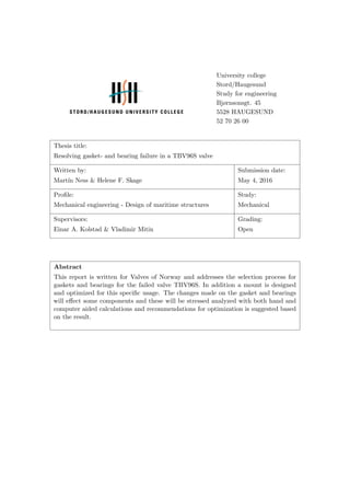 University college
Stord/Haugesund
Study for engineering
Bjørnsonsgt. 45
5528 HAUGESUND
52 70 26 00
Thesis title:
Resolving gasket- and bearing failure in a TBV96S valve
Written by: Submission date:
Mart´ın Ness & Helene F. Skage May 4, 2016
Proﬁle: Study:
Mechanical engineering - Design of maritime structures Mechanical
Supervisors: Grading:
Einar A. Kolstad & Vladimir Mitin Open
Abstract
This report is written for Valves of Norway and addresses the selection process for
gaskets and bearings for the failed valve TBV96S. In addition a mount is designed
and optimized for this speciﬁc usage. The changes made on the gasket and bearings
will eﬀect some components and these will be stressed analyzed with both hand and
computer aided calculations and recommendations for optimization is suggested based
on the result.
 