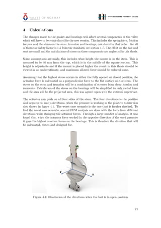 4 Calculations
The changes made to the gasket and bearings will aﬀect several components of the valve
which will have to be recalculated for the new version. This includes the spring force, friction
torques and the stress on the stem, trunnion and bearings, calculated in that order. For all
of them the safety factor is 1.5 from the standard, see section 1.7. The eﬀect on the ball and
seat are small and the calculations of stress on these components are neglected in this thesis.
Some assumptions are made, this includes what height the mount is on the stem. This is
assumed to be 40 mm from the top, which is in the middle of the square section. This
height is adjustable and if the mount is placed higher the result in this thesis should be
viewed as an underestimate, and maximum allowed force should be reduced some.
Assuming that the highest stress occurs in either the fully opened or closed position, the
actuator force is calculated as a perpendicular force to the ﬂat surface on the stem. The
stress on the stem and trunnion will be a combination of stresses from shear, torsion and
moments. Calculation of the stress on the bearings will be simpliﬁed to only radial force
and the area will be the projected area, this was agreed upon with the external supervisor.
The actuator can push on all four sides of the stem. The four directions is the positive
and negative x- and y-directions, when the pressure is working in the positive x-direction
also shown in ﬁgure 4.1. The worst case scenario is the one that is further checked. To
ﬁnd the worst case scenario, several FEM analysis are done with the force from diﬀerent
directions while changing the actuator forces. Through a large number of analysis, it was
found that when the actuator force worked in the opposite direction of the work pressure
it gave the highest reaction forces on the bearings. This is therefore the direction that will
be calculated, tested and designed for.
Figure 4.1: Illustration of the directions when the ball is in open position
21
 