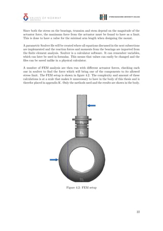 Since both the stress on the bearings, trunnion and stem depend on the magnitude of the
actuator force, the maximum force from the actuator must be found to have as a limit.
This is done to have a value for the minimal arm length when designing the mount.
A parametric Soulver ﬁle will be created where all equations discussed in the next subsections
are implemented and the reaction forces and moments from the bearings are imported from
the ﬁnite element analysis. Soulver is a calculator software. It can remember variables,
which can later be used in formulas. This means that values can easily be changed and the
ﬁles can be saved unlike in a physical calculator.
A number of FEM analysis are then run with diﬀerent actuator forces, checking each
one in soulver to ﬁnd the force which will bring one of the components to its allowed
stress limit. The FEM setup is shown in ﬁgure 4.2. The complexity and amount of these
calculations is at a scale that makes it unnecessary to have in the body of this thesis and is
therefor placed in appendix K . Only the methods used and the results are shown in the body.
Figure 4.2: FEM setup
22
 