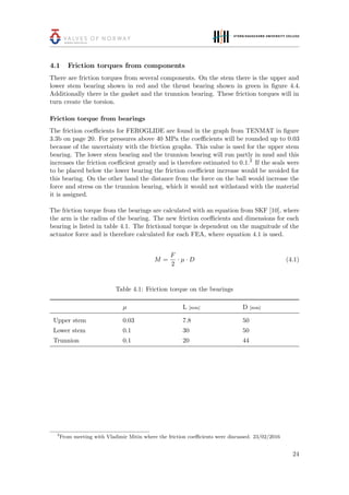 4.1 Friction torques from components
There are friction torques from several components. On the stem there is the upper and
lower stem bearing shown in red and the thrust bearing shown in green in ﬁgure 4.4.
Additionally there is the gasket and the trunnion bearing. These friction torques will in
turn create the torsion.
Friction torque from bearings
The friction coeﬃcients for FEROGLIDE are found in the graph from TENMAT in ﬁgure
3.3b on page 20. For pressures above 40 MPa the coeﬃcients will be rounded up to 0.03
because of the uncertainty with the friction graphs. This value is used for the upper stem
bearing. The lower stem bearing and the trunnion bearing will run partly in mud and this
increases the friction coeﬃcient greatly and is therefore estimated to 0.1.2
If the seals were
to be placed below the lower bearing the friction coeﬃcient increase would be avoided for
this bearing. On the other hand the distance from the force on the ball would increase the
force and stress on the trunnion bearing, which it would not withstand with the material
it is assigned.
The friction torque from the bearings are calculated with an equation from SKF [10], where
the arm is the radius of the bearing. The new friction coeﬃcients and dimensions for each
bearing is listed in table 4.1. The frictional torque is dependent on the magnitude of the
actuator force and is therefore calculated for each FEA, where equation 4.1 is used.
M =
F
2
· µ · D (4.1)
Table 4.1: Friction torque on the bearings
µ L [mm] D [mm]
Upper stem 0.03 7.8 50
Lower stem 0.1 30 50
Trunnion 0.1 20 44
2
From meeting with Vladimir Mitin where the friction coeﬃcients were discussed. 23/02/2016
24
 