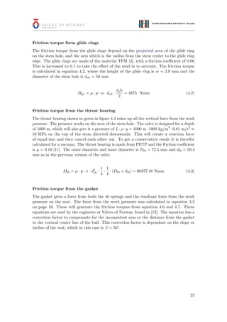 Friction torque form glide rings
The friction torque from the glide rings depend on the projected area of the glide ring
on the stem hole, and the arm which is the radius from the stem center to the glide ring
edge. The glide rings are made of the material TFM [3], with a friction coeﬃcient of 0.06.
This is increased to 0.1 to take the eﬀect of the mud in to account. The friction torque
is calculated in equation 4.2, where the height of the glide ring is w = 3.9 mm and the
diameter of the stem hole is dsh = 50 mm.
Mgr = µ · p · w · dsh ·
dsh
2
= 4875 Nmm (4.2)
Friction torque from the thrust bearing
The thrust bearing shown in green in ﬁgure 4.4 takes up all the vertical force from the work
pressure. The pressure works on the area of the stem hole. The valve is designed for a depth
of 1000 m, which will also give it a pressure of L · ρ · g = 1000 m · 1000 kg/m3
· 9.81 m/s2
≈
10 MPa on the top of the stem directed downwards. This will create a reaction force
of equal size and they cancel each other out. To get a conservative result it is therefor
calculated for a vacuum. The thrust bearing is made from PETP and the friction coeﬃcient
is µ = 0.18 [11]. The outer diameter and inner diameter is Dtb = 72.5 mm and dtb = 50.5
mm as in the previous version of the valve.
Mtb = µ · p · π · d2
sh ·
1
4
·
1
4
· (Dtb + dtb) = 60377.48 Nmm (4.3)
Friction torque from the gasket
The gasket gives a force from both the 40 springs and the resultant force from the work
pressure on the seat. The force from the work pressure was calculated in equation 3.2
on page 16. These will generate the friction torques from equation 4.6 and 4.7. These
equations are used by the engineers at Valves of Norway, found in [12]. The equation has a
correction factor to compensate for the inconsistent arm or the distance from the gasket
to the vertical center line of the ball. This correction factor is dependent on the slope or
incline of the seat, which in this case is β = 50°.
25
 