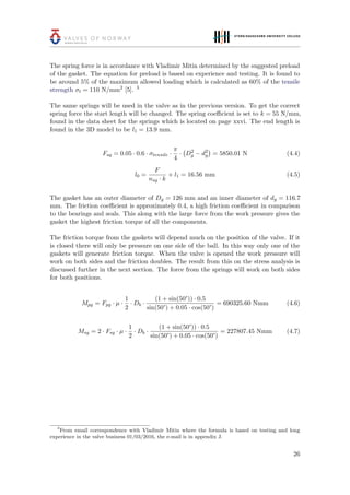 The spring force is in accordance with Vladimir Mitin determined by the suggested preload
of the gasket. The equation for preload is based on experience and testing. It is found to
be around 5% of the maximum allowed loading which is calculated as 60% of the tensile
strength σt = 110 N/mm2
[5]. 3
The same springs will be used in the valve as in the previous version. To get the correct
spring force the start length will be changed. The spring coeﬃcient is set to k = 55 N/mm,
found in the data sheet for the springs which is located on page xxvi. The end length is
found in the 3D model to be l1 = 13.9 mm.
Fsg = 0.05 · 0.6 · σtensile ·
π
4
· D2
g − d2
g = 5850.01 N (4.4)
l0 =
F
nsg · k
+ l1 = 16.56 mm (4.5)
The gasket has an outer diameter of Dg = 126 mm and an inner diameter of dg = 116.7
mm. The friction coeﬃcient is approximately 0.4, a high friction coeﬃcient in comparison
to the bearings and seals. This along with the large force from the work pressure gives the
gasket the highest friction torque of all the components.
The friction torque from the gaskets will depend much on the position of the valve. If it
is closed there will only be pressure on one side of the ball. In this way only one of the
gaskets will generate friction torque. When the valve is opened the work pressure will
work on both sides and the friction doubles. The result from this on the stress analysis is
discussed further in the next section. The force from the springs will work on both sides
for both positions.
Mpg = Fpg · µ ·
1
2
· Db ·
(1 + sin(50°)) · 0.5
sin(50°) + 0.05 · cos(50°)
= 690325.60 Nmm (4.6)
Msg = 2 · Fsg · µ ·
1
2
· Db ·
(1 + sin(50°)) · 0.5
sin(50°) + 0.05 · cos(50°)
= 227807.45 Nmm (4.7)
3
From email correspondence with Vladimir Mitin where the formula is based on testing and long
experience in the valve business 01/03/2016, the e-mail is in appendix J.
26
 