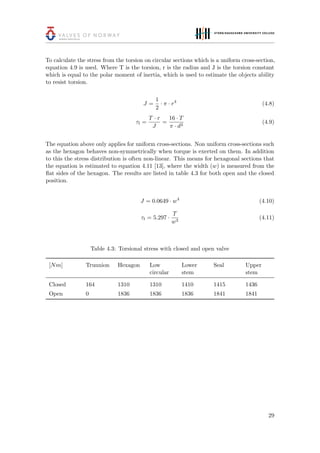 To calculate the stress from the torsion on circular sections which is a uniform cross-section,
equation 4.9 is used. Where T is the torsion, r is the radius and J is the torsion constant
which is equal to the polar moment of inertia, which is used to estimate the objects ability
to resist torsion.
J =
1
2
· π · r4
(4.8)
τt =
T · r
J
=
16 · T
π · d3
(4.9)
The equation above only applies for uniform cross-sections. Non uniform cross-sections such
as the hexagon behaves non-symmetrically when torque is exerted on them. In addition
to this the stress distribution is often non-linear. This means for hexagonal sections that
the equation is estimated to equation 4.11 [13], where the width (w) is measured from the
ﬂat sides of the hexagon. The results are listed in table 4.3 for both open and the closed
position.
J = 0.0649 · w4
(4.10)
τt = 5.297 ·
T
w3
(4.11)
Table 4.3: Torsional stress with closed and open valve
[Nm] Trunnion Hexagon Low
circular
Lower
stem
Seal Upper
stem
Closed 164 1310 1310 1410 1415 1436
Open 0 1836 1836 1836 1841 1841
29
 