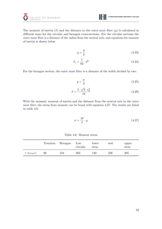 The moment of inertia (I) and the distance to the outer most ﬁber (y) is calculated in
diﬀerent ways for the circular and hexagon cross-sections. For the circular sections the
outer most ﬁber is a distance of the radius from the neutral axis, and equations for moment
of inertia is shown below.
y =
d
2
(4.23)
Ix =
1
64
· d4
(4.24)
For the hexagon section, the outer most ﬁber is a distance of the width divided by two.
y =
w
2
(4.25)
I =
5 ·
√
3 · a4
h
16
(4.26)
With the moment, moment of inertia and the distance from the neutral axis to the outer
most ﬁber, the stress from moment can be found with equation 4.27. The results are listed
in table 4.6.
σ =
M
I
· y (4.27)
Table 4.6: Moment stress
Trunnion Hexagon Low
circular
lower
stem
seal upper
stem
τ [N/mm2
] 96 134 303 140 226 205
33
 