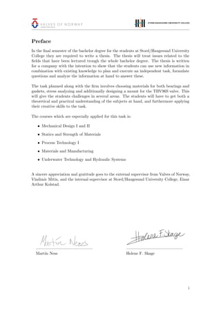 Preface
In the ﬁnal semester of the bachelor degree for the students at Stord/Haugesund University
College they are required to write a thesis. The thesis will treat issues related to the
ﬁelds that have been lectured trough the whole bachelor degree. The thesis is written
for a company with the intention to show that the students can use new information in
combination with existing knowledge to plan and execute an independent task, formulate
questions and analyze the information at hand to answer these.
The task planned along with the ﬁrm involves choosing materials for both bearings and
gaskets, stress analyzing and additionally designing a mount for the TBV96S valve. This
will give the students challenges in several areas. The students will have to get both a
theoretical and practical understanding of the subjects at hand, and furthermore applying
their creative skills to the task.
The courses which are especially applied for this task is:
• Mechanical Design I and II
• Statics and Strength of Materials
• Process Technology I
• Materials and Manufacturing
• Underwater Technology and Hydraulic Systems
A sincere appreciation and gratitude goes to the external supervisor from Valves of Norway,
Vladimir Mitin, and the internal supervisor at Stord/Haugesund University College, Einar
Arthur Kolstad.
Mart´ın Ness Helene F. Skage
i
 