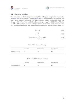 4.4 Stress on bearings
The calculation for the bearing stress is simpliﬁed to be plain compression stress on the
projected area of the bearing. The projected area is the width times the diameter. The
safety factor is set to 1.5 from the ISO 10423 standard. With a maximum dynamic load
of σmax = 140 N/mm2
, the total allowed stress is σa = σmax/γ = 93.33 N/mm2
for the
FEROGLIDE bearings. The force acting on them is the reaction forces, these are found
with ﬁnite element analysis. The stress and utility results are listed in table 4.11 and 4.12
A = b · h (4.30)
σ =
F
A
(4.31)
Utilization =
σ
σallowed
· 100% (4.32)
Table 4.11: Stress on bearings
Trunnion lower stem upper stem
Stress [N/mm2
] 93 30 81
Table 4.12: Utilization on bearings
Trunnion lower stem upper stem
Utilization [%] 99 32 87
36
 