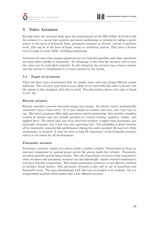 5 Valve Actuator
For this valve the actuator shall meet the requirements of the ISO 10423, ch.10.16.3 [16].
An actuator is a motor that controls and moves mechanisms or systems by taking a power
source in the form of hydraulic ﬂuid, pneumatic pressure or electric current to perform
work. This can be in the form of linear, rotary or oscillatory motion. They have a diverse
area of usage in many ﬁelds, including engineering.
Actuators are used when human operations are not desirable/possible, and when operations
are done either quickly or frequently. An advantage is also that the actuator and in turn
the valve can be controlled remotely. In this situation the actuator has a linear motion
and the motion is transformed to a rotary motion by the mount.
5.1 Types of actuators
There are three types of actuators that are mainly used, each type giving diﬀerent mount
solutions. The actuator type that is most likely to be used with this valve is found, and
the mount is then designed with this in mind. The information about each type is found
in [17, 18].
Electric actuator
Electric actuator converts electrical energy into torque. An electric motor mechanically
connected turns a lead screw. It is very simple to connect and wire, also very easy to
use. Electrical actuators oﬀers high precision-control positioning, they provide complete
control of motion and can include encoders to control velocity, position, torque, and
applied force. The initial unit cost of an electrical actuator is higher than pneumatic and
hydraulic actuators, but it has very low operating cost. The reliability is great because
of its repeatable, reproducible performance during the entire product life and very little
maintenance is required. It does not have as long life expectancy as the hydraulic actuator,
and it is not suited for all environments.
Pneumatic actuator
Pneumatic actuator consist of a piston inside a hollow cylinder. Pressurized air from an
external compressor or manual pump moves the piston inside the cylinder. Pneumatic
actuators generate precise linear motion. The cost of pneumatic actuators is low compared to
other actuators and pneumatic actuators are also lightweight, require minimal maintenance
and have durable components. This makes pneumatic actuators a cost-eﬀective method
to produce linear motion. The pneumatic actuator is also safe to use in hazardous and
ﬂammable areas. The main disadvantage with this type of actuator is its medium. Air is a
compressible medium which makes this a less eﬃcient actuator.
38
 