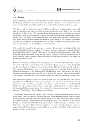 5.3 Design
When designing a mount a principle base is chosen from the most commonly used
mechanisms and then innovated on for this speciﬁc situation. The mechanism choice
is predominantly based on the simplicity, in addition to the material and space usage.
The slider-crank mechanism is not preferred here at all due to its large motion range, and
that it contains several parts, including several bearings which only adds to the costs and
complexity in this project. The rack and pinion does not take up a lot of space, but due to
the gears it could be more sensitive to debris, and therefore should be maintained regularly
to check for this, which is not possible in this case. Both the slider-crank and the rack
and pinion mechanisms have arms that must be an extension to the actuator arm so the
actuator may need to be attached further from the stem. For these reasons the slider-crank
and rack and pinion are discarded as a base mechanism.
The scotch yoke is small in size and easy to produce. The actuator can be placed closer to
the stem in both directions, making it a compact solution which can be mounted at the
center line of the valve if needed. This reduces the travel length of the actuator shaft. The
lever also has a small space usage and are easy to produce with little complexity and a
small material usage. Based on these advantages, further development will be based on
the scotch yoke and lever.
Pointers to take into consideration when designing the mount is that the stem end is a square
with a 39 × 39 mm2
area and the mount mechanism is being mounted to this. The height
on the stem should be adjustable to accommodate for diﬀerent actuator models and sizes.
The actuator should also be able to be mounted to the valve, meaning that the distance
from the stem center to the actuator shaft should not be longer then around 200 mm, a
length estimated from studying the 3D model and the 2D assembly shown in appendix E.
The necessary turn angle is 90°, and the solution does not need to accommodate a larger one.
Furthermore the material chosen is a stainless steel A479 UNS S31600 with a maximum
allowed stress of 206 N/mm2
, same as the trunnion. The slot in the mount should also be
rounded in such a way that the resultant force from the actuator always is near tangential
to the stem. For this reason the actuator must deliver a higher force if it is at an angle to
the tangential of the stem to make the resultant force large enough to give the necessary
moment. This is further discussed in the calculations.
Trough brain storming some concepts were drawn up and presented in ﬁgure 5.6 with
notes about their positive and negative features. Some contains features from both the
scotch yoke and the lever, and some is based solely on the lever mechanism with diﬀerent
connection methods. The mechanism numbered one uses a pin connected at both ends
trough a slot in the mount but the connection method could be changed to all of the three
in the top of the ﬁgure. The mechanism numbered two uses a linear bearing and a pin in a
square slot, and the mechanisms numbered three uses a slot in the shaft of the actuator to
push a pin ﬁxed to the mount.
42
 
