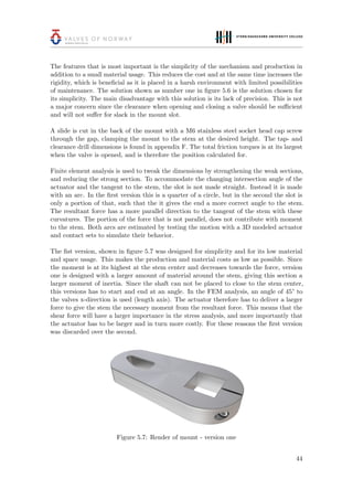 The features that is most important is the simplicity of the mechanism and production in
addition to a small material usage. This reduces the cost and at the same time increases the
rigidity, which is beneﬁcial as it is placed in a harsh environment with limited possibilities
of maintenance. The solution shown as number one in ﬁgure 5.6 is the solution chosen for
its simplicity. The main disadvantage with this solution is its lack of precision. This is not
a major concern since the clearance when opening and closing a valve should be suﬃcient
and will not suﬀer for slack in the mount slot.
A slide is cut in the back of the mount with a M6 stainless steel socket head cap screw
through the gap, clamping the mount to the stem at the desired height. The tap- and
clearance drill dimensions is found in appendix F. The total friction torques is at its largest
when the valve is opened, and is therefore the position calculated for.
Finite element analysis is used to tweak the dimensions by strengthening the weak sections,
and reducing the strong section. To accommodate the changing intersection angle of the
actuator and the tangent to the stem, the slot is not made straight. Instead it is made
with an arc. In the ﬁrst version this is a quarter of a circle, but in the second the slot is
only a portion of that, such that the it gives the end a more correct angle to the stem.
The resultant force has a more parallel direction to the tangent of the stem with these
curvatures. The portion of the force that is not parallel, does not contribute with moment
to the stem. Both arcs are estimated by testing the motion with a 3D modeled actuator
and contact sets to simulate their behavior.
The ﬁst version, shown in ﬁgure 5.7 was designed for simplicity and for its low material
and space usage. This makes the production and material costs as low as possible. Since
the moment is at its highest at the stem center and decreases towards the force, version
one is designed with a larger amount of material around the stem, giving this section a
larger moment of inertia. Since the shaft can not be placed to close to the stem center,
this versions has to start and end at an angle. In the FEM analysis, an angle of 45° to
the valves x-direction is used (length axis). The actuator therefore has to deliver a larger
force to give the stem the necessary moment from the resultant force. This means that the
shear force will have a larger importance in the stress analysis, and more importantly that
the actuator has to be larger and in turn more costly. For these reasons the ﬁrst version
was discarded over the second.
Figure 5.7: Render of mount - version one
44
 