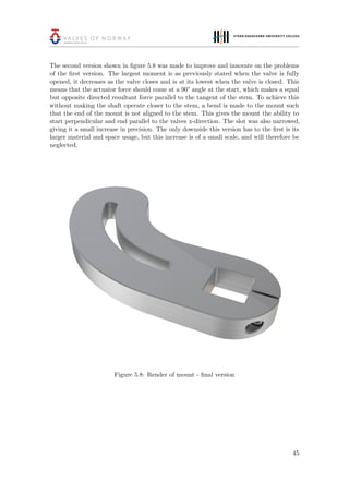 The second version shown in ﬁgure 5.8 was made to improve and innovate on the problems
of the ﬁrst version. The largest moment is as previously stated when the valve is fully
opened, it decreases as the valve closes and is at its lowest when the valve is closed. This
means that the actuator force should come at a 90° angle at the start, which makes a equal
but opposite directed resultant force parallel to the tangent of the stem. To achieve this
without making the shaft operate closer to the stem, a bend is made to the mount such
that the end of the mount is not aligned to the stem. This gives the mount the ability to
start perpendicular and end parallel to the valves x-direction. The slot was also narrowed,
giving it a small increase in precision. The only downside this version has to the ﬁrst is its
larger material and space usage, but this increase is of a small scale, and will therefore be
neglected.
Figure 5.8: Render of mount - ﬁnal version
45
 