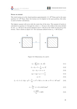 Stress on mount
The total torsion is in the closed position approximately 1.5 · 106
Nmm and in the open
position 1.9 · 106
Nmm. Since the torsion is at its highest in the open position, this value
is used in further calculations.
The highest moment will occur with the center line of the stem. The moment of inertia is
calculated in equation 5.1 through 5.6, where r = 19 mm is the width of the stem divided
by two. a = 20 mm is the mount thickness and b = 26 mm is the width of each part in the
section. This is shown in ﬁgure 5.9. The maximum allowed stress σa = 136 N/mm2
.
Figure 5.9: Illustration of a and b
Ix = Ii + Ai · d2
i (5.1)
I1 = I2 = I =
1
12
· a1 · b3
1 (5.2)
A1 = A2 = A = a · b (5.3)
|y1| = |y2| = y = r +
b
2
(5.4)
¯y = 0 (5.5)
Ix = 2 · I + 2 · A(¯y − y)2
=
5
12
· a · b3
+ 722 · a · b + 38 · a · b2
≈ 1 · 106
mm4
(5.6)
σ =
Ttot
Ix
· (r + b) ≈ 86 N/mm2
(5.7)
σ · 100%
σa
≈ 63% (5.8)
46
 