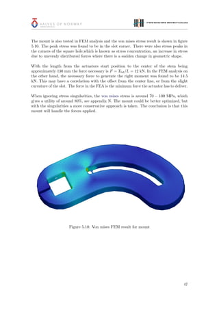 The mount is also tested in FEM analysis and the von mises stress result is shown in ﬁgure
5.10. The peak stress was found to be in the slot corner. There were also stress peaks in
the corners of the square hole,which is known as stress concentration, an increase in stress
due to unevenly distributed forces where there is a sudden change in geometric shape.
With the length from the actuators start position to the center of the stem being
approximately 130 mm the force necessary is F = Ttot/L = 12 kN. In the FEM analysis on
the other hand, the necessary force to generate the right moment was found to be 14.5
kN. This may have a correlation with the oﬀset from the center line, or from the slight
curvature of the slot. The force in the FEA is the minimum force the actuator has to deliver.
When ignoring stress singularities, the von mises stress is around 70 − 100 MPa, which
gives a utility of around 80%, see appendix N. The mount could be better optimized, but
with the singularities a more conservative approach is taken. The conclusion is that this
mount will handle the forces applied.
Figure 5.10: Von mises FEM result for mount
47
 