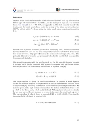 Bolt stress
The bolt that is chosen for the mount is an M6 stainless steel socket head cap screw made of
Metric Type 316 Stainless Steel—DIN 912-A4, see 2D drawings on page xxii. The material
has a yield strength of σy = 205 MPa, see appendix G. This bolt is mostly loaded with
tension, and the tensile area is based on the the average of the minor and pitch diameter.
[20] The pitch is set to P = 1 mm giving the bolt a tensile stress area shown in equation
5.11.
dp = d − (0.649519 · P) = 5.35 mm (5.9)
dr = d − (1.226869 · P) = 4.77 mm (5.10)
At =
π
16
· (dp + dr)2
= 20.1 mm2
(5.11)
In most cases a preload is used to give the bolt a clamping force. The friction created
between the threads, head and the main component makes sure that the bolt do not come
lose under vibration. High preload tension also increases the strength of a joint. The
preload is diﬀerent for reusable and permanent bolts. In this case the bolt is assumed to
be permanently installed.
The preload is calculated with the proof strength σp. For this material the proof strength
is unknown and is therefor estimated. This is done with equation 5.12, and further used to
ﬁnd the preload for the permanently installed bolt in equation 5.13.[20]
σp = 0.85 · σy = 174.25 MPa (5.12)
Fi = 0.9 · At · σp = 3200 N (5.13)
The torque required to tighten the bolt is dependent on the constant K which depends
on the bolt material and size. Using the table of friction coeﬃcients for stainless steels
in appendix H [21]. Assuming that the bolt and mount has equivalent properties to a A2
material grade, and a high resilient of connection the friction coeﬃcients is found to be
µ = 0.26 in the thread and µ = 0.35 under the head. Although these values are speciﬁcally
for hex head screws, they are assumed to be close to the values for socket head cap screw.
The corresponding K value is found in appendix I [22] to be K ≈ 0.383. From this the
torque needed is calculated in equation 5.14.
T = K · Fi · d ≈ 7400 Nmm (5.14)
48
 