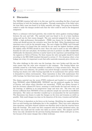 6 Discussion
The TBV96S trunnion ball valve is in this case used for controlling the ﬂow of mud and
had problems in both the bearings and gaskets. Through examination of the failed valve,
the most likely cause was found to be faulty assembly and usage. The group was therefore
tasked to make the changes needed such that the valve could be used in the designated
assignment.
Mud is a substance with hard particles, this eroded the valves gaskets creating leakage
between the seat and ball. The material used was found to be of a lower hardness
rating and was for that reason changed. The new material assigned for this valve was
PEEK, a high performance thermoplastic. PEEK was chosen for its higher hardness
rating and should prevent the extensive wear from the ﬂuid. Other ﬂuoropolymers and
elastomers was to soft for the intended usage. The cost is higher for PEEK, and if through
physical testing it is found that the material do not need the highest hardness rating,
the slightly softer PCTFE should be used. Since the mud is made on site with diﬀerent
formulas for each case and phase, the hardness and wear it produces can diﬀer considerable.
Additionally the dimension selection is mostly based on the experience and knowledge from
the engineers at Valves of Norway. For these reasons the valve and gasket should be tested
according to the ISO 10423 standard discussed in section 1.7. For situations where a low
leakage rate is key, it is important to note that softer materials commonly gives a better seal.
The other challenge in this valve was the bearings, they were broken and this was the
main reason that the valve were returned to the company. The bearing failure was
probably caused by a the faulty assembly in addition to a large actuator force. Since the
actuator force was unknown, the problem was solved through a material change. Plain
bearing was chosen over roller bearing especially for its maintenance free options which
is demanded in subsea environments. Some innovation is done with maintenance free
roller bearings, but these loose many of the positive aspects due to the material that is used.
The chosen material was the woven PTFE reinforced and bonded to a metal backing
from TENMAT called FEROGLIDE. TENMAT was the preferred supplier for Valves
of Norway, and others where therefore not researched. PTFE was chosen because it
had the necessary allowed PV factor, meaning it could handle the load and velocity on
the bearings, in addition to its temperature range and wear rate. The wear rate and
friction coeﬃcients from TENMAT is from an unknown sample size and with an insuﬃcient
description. The values are therefore rounded up to accommodate for the uncertainties.
The dimensions was chosen to make the changes on the stem and trunnion as subtle as
possible. Only small changes was done on the diameters of the stem, trunnion and ball hole.
The PV factor is dependent on the forces on the bearings. Identifying the magnitude of the
force on each bearing was challenging due to the complexity. There were more unknowns
than equations, and ﬁnite element analysis was therefore used to ﬁnd the reaction forces
from the bearings. The result was then compared with the hand calculated ratios, the
diﬀerence was small and the results was taken as correct values. The analysis and PV
factor was only calculated for the previous bearing dimensions which could give an error,
but because of the minor changes this is likely irrelevant.
52
 