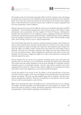 The changes made on the bearings and gasket aﬀects both the trunnion, stem and springs.
In advance the actuator force was undeﬁned and the maximum allowed force was therefore
found. The worst case scenario was chosen for the direction of the actuator force (against
ﬂow), if other directions are used the actuator force could be of a larger magnitude and
the stress distribution could be diﬀerent.
Friction torques and stresses on the diﬀerent sections was calculated with hand and FEA
calculations. Unconventional formulas has been used for many of the friction torque
calculations, this in agreement with the engineer at Valves of Norway. Although the
formulas used are believed to be of a suﬃcient accuracy, a suggestion for further research is
to ﬁnd more well documented and reasoned formulas. Additionally the friction coeﬃcients
from the bearings is assumed to be 0.1 because they run in mud. This is possibly a high
value, and if testing is done it may be reduced signiﬁcantly.
The result showed that only the trunnion, trunnion bearing and upper stem bearing was
close to their material limit and these should either be increased or the other sections
should be reduced to make the design more optimized. Increasing the parts will give the
valve the ability to handle a larger actuator force and reduce the arm length if this is
desirable. The valve as is will need a minimum arm length of 75 mm with a safety factor
of 1.5 on the friction torques. When designing the mouth this value did not create any
problems. On that basis a suggestion might be to reduce all components to optimize the
material usage of the valve.
Several solutions for the mount were proposed, including mounts that will reduce the
resultant force on the stem to zero and thereby increasing the safety factor drastically.
The concept that was further designed on was the lever principle for a hydraulic actuator,
assuming access to an hydraulic systems. In later years electric actuators have been
manufactured for subsea use. These actuators deliver a diﬀerent set of solutions for mounts,
and if this is used in the application, a new mount should be designed.
A bend was added to the mount to give the ability to start perpendicular to the stem,
such that the force tangent to the stem was highest at the starting point were the friction
torques was largest. The part was 3D modeled along with an actuator, and these were
used to simulate their behavior. This type of simulations is cost eﬃcient, and can reduce
the time used for prototyping to a great extent.
When stress analyzing the mount, the height was set to 40 mm from the top as an estimate.
The height is actually adjustable and if placed higher the result should be re assessed. The
mount was made an amount to strong, and further optimizing could be done, but because
of singularities it then should be physically tested before use.
53
 