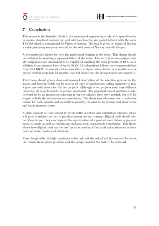 7 Conclusion
This report is the bachelor thesis in the mechanical engineering study with specialization
in marine structural engineering, and addresses bearing and gasket failures with the valve
TBV96S which is constructed by Valves of Norway. The task is given by Valves of Norway
a valve producing company located by the west coast of Norway, outside Bergen.
A new material is chosen for both the gaskets and bearings in the valve. This change should
be suﬃcient in avoiding a repeated failure of the valve. The valve is stress analyzed and
all components are established to be capable of handling the work pressure of 10 MPa in
addition to an actuator force of up to 30 kN. All calculations follows the recommendations
from ISO 10423. In case of a situations where a higher safety factor or a smaller arm is
needed several proposals for mounts that will cancel out the actuator force are suggested.
This thesis should give a clear and reasoned description of the selection process for the
gasket and bearing which can be used in all types of applications, aiding engineers to take
a good material choice for further projects. Although other projects may have diﬀerent
priorities, all aspects should have been mentioned. The proposed mount solutions is also
believed to be an innovative solutions giving the highest force were needed, but still be
simple in both the mechanism and production. The thesis also addresses how to calculate
torsion for both uniform and un-uniform geometry, in addition to average and shear stress
and lastly moment stress.
A large amount of time should be given to the selection and calculation process, which
will greatly reduce the cost in physical prototypes and returns. Digital tools should also
be taken to use, they can improve the optimization of a product even before a physical
model is made as well as calculating problems with considerable complexity. This thesis
shows how digital tools can be used as an extension of the hand calculations to achieve
more accurate results and solutions.
Even though with the high complexity of the task and the lack of well documented formulas,
the results shows great precision and the group considers the task to be achieved.
54
 