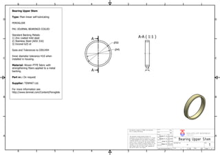 A-A ( 1:1 )
A
A
1
1
2
2
3
3
4
4
5
5
6
6
A A
B B
C C
D D
30.04.2016
www.norskeventiler.no
Release Date
DOCUMENT NO.
23.04.2016
PTFEThe bearing is bought by TENMAT and therefore
this is a dummy 2D drawing.
29.04.2016
Bearing Upper Stem
TITEL
REV.
V A L V E S OF NOR WA Y
NORSKEVENTILER AS
1
Sheet 1 of 1
-
Scale: 1:1
29.04.2016
Date
A3Size:
This document contains Norske Ventiler AS
proprietary and confidential information. It is loaned
for limited purposes only and remains the property
of Norske Ventiler AS. It may not be re-produced in
whole or part or disclosed to third parties without
the prior writen consent of Norske Ventiler AS. The
document is to be returned to Norske Ventiler AS
upon request and in all events upon completion of
the use for which it was loaned.
Helene F. S.
Einar K.
Originator
H kon M.
Modified by
Checked by
Approved by
Design state
Material
Date
Helene F. S.
Date
Weight
Date
N/A
50
45
7,8
Bearing Upper Stem
Type: Plain linear self-lubricating
FEROGLIDE
PA1 JOURNAL BEARINGS COILED
Standard Backing Metals:
1) Zinc coated mild steel
2) Stainless Steel (AISI 316)
3) Inconel 625 id
Sizes and Tolerances to DIN1494
Inner diameter tolerance H10 when
installed in housing.
Material: Woven PTFE fabric with
strengthening fibers applied to a metal
backing.
Part nr.: On request
Supplier: TENMAT Ltd.
For more information see
http://www.tenmat.com/Content/Feroglide
 