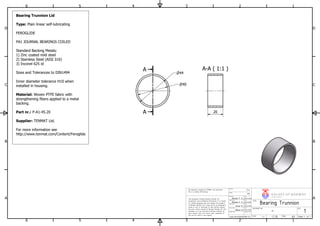 A-A ( 1:1 )A
A
1
1
2
2
3
3
4
4
5
5
6
6
A A
B B
C C
D D
Date
Date
N/A
Date
Helene F. S.
Design state
Approved by
Modified by
Checked by
Weight
Material
The bearing is bought by TENMAT and therefore
this is a dummy 2D drawing.
This document contains Norske Ventiler AS
proprietary and confidential information. It is loaned
for limited purposes only and remains the property
of Norske Ventiler AS. It may not be re-produced in
whole or part or disclosed to third parties without
the prior writen consent of Norske Ventiler AS. The
document is to be returned to Norske Ventiler AS
upon request and in all events upon completion of
the use for which it was loaned.
Originator
H kon M
www.norskeventiler.no
Einar K.
Helene F. S.
29.04.2016
23.04.2016
30.04.2016
PTFE
-
V A L V E S OF NOR WA Y
NORSKEVENTILER AS
Bearing Trunnion
A3
1
Size:
TITEL
Scale:
DOCUMENT NO.
Release Date
29.04.2016
Date
Sheet 1 of 11:1
REV.
44
40
20
Bearing Trunnion Lid
Type: Plain linear self-lubricating
FEROGLIDE
PA1 JOURNAL BEARINGS COILED
Standard Backing Metals:
1) Zinc coated mild steel
2) Stainless Steel (AISI 316)
3) Inconel 625 id
Sizes and Tolerances to DIN1494
Inner diameter tolerance H10 when
installed in housing.
Material: Woven PTFE fabric with
strengthening fibers applied to a metal
backing.
Part nr.: P-A1-45.20
Supplier: TENMAT Ltd.
For more information see
http://www.tenmat.com/Content/Feroglide
 