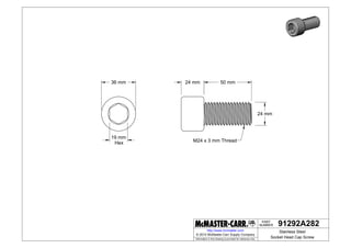 NUMBER
PART
Information in this drawing is provided for reference only.
http://www.mcmaster.com
36 mm
19 mm
Hex
24 mm
24 mm 50 mm
M24 x 3 mm Thread
91292A282
Stainless Steel
Socket Head Cap Screw
© 2014 McMaster-Carr Supply Company
 