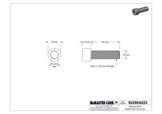 NUMBER
PART
Information in this drawing is provided for reference only.
http://www.mcmaster.com
18 mm
10 mm
Hex
12 mm
12 mm 40 mm
M12 x 1.75 mm Thread
92290A622
Stainless Steel
Socket Head Cap Screw
© 2014 McMaster-Carr Supply Company
 