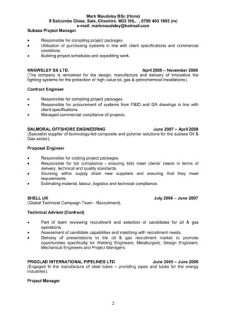 Mark Maudsley BSc (Hons)
9 Salcombe Close, Sale, Cheshire, M33 5HL, , 0790 403 1803 (m)
e-mail: markmaudsley@hotmail.com
Subsea Project Manager
• Responsible for compiling project packages.
• Utilisation of purchasing systems in line with client specifications and commercial
conditions.
• Building project schedules and expediting work.
KNOWSLEY SK LTD. April 2008 – November 2008
(The company is renowned for the design, manufacture and delivery of innovative fire
fighting systems for the protection of high value oil, gas & petrochemical installations).
Contract Engineer
• Responsible for compiling project packages.
• Responsible for procurement of systems from P&ID and GA drawings in line with
client specifications.
• Managed commercial compliance of projects.
BALMORAL OFFSHORE ENGINEERING June 2007 – April 2008
(Specialist supplier of technology-led composite and polymer solutions for the subsea Oil &
Gas sector).
Proposal Engineer
• Responsible for costing project packages.
• Responsible for bid compliance - ensuring bids meet clients’ needs in terms of
delivery, technical and quality standards.
• Sourcing within supply chain new suppliers and ensuring that they meet
requirements.
• Estimating material, labour, logistics and technical compliance.
SHELL UK July 2006 – June 2007
(Global Technical Campaign Team - Recruitment).
Technical Advisor (Contract)
• Part of team reviewing recruitment and selection of candidates for oil & gas
operations.
• Assessment of candidate capabilities and matching with recruitment needs.
• Delivery of presentations to the oil & gas recruitment market to promote
opportunities specifically for Welding Engineers, Metallurgists, Design Engineers.
Mechanical Engineers and Project Managers.
PROCLAD INTERNATIONAL PIPELINES LTD June 2005 – June 2006
(Engaged In the manufacture of steel tubes – providing pipes and tubes for the energy
industries).
Project Manager
2
 