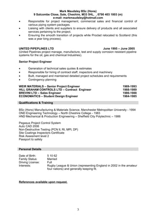 Mark Maudsley BSc (Hons)
9 Salcombe Close, Sale, Cheshire, M33 5HL, , 0790 403 1803 (m)
e-mail: markmaudsley@hotmail.com
• Responsible for project management, commercial sales and financial control of
various piping system packages.
• Liaising with clients and suppliers to ensure delivery of products and all associated
services pertaining to the project.
• Ensuring the smooth transition of projects while Proclad relocated to Scotland (this
was a year long process).
UNITED PIPEPLINES LTD June 1995 – June 2005
(United Pipelines project manage, manufacture, test and supply corrosion resistant pipeline
systems for the oil, gas and chemical Industries).
Senior Project Engineer
• Generation of technical sales quotes & estimates
• Responsible for hiring of contract staff, inspectors and machinery
• Built, managed and maintained detailed project schedules and requirements
• Contingency planning
WEIR MATERIALS – Senior Project Engineer 1989-1993
HILL GRAHAM CONTROLS LTD – Contract Engineer 1988-1989
BREVINI LTD – Sales Engineer 1986-1988
ECONOMATICS – Student Design Engineer 1984-1985
Qualifications & Training
BSc (Hons) Manufacturing & Materials Science, Manchester Metropolitan University - 1994
OND Engineering Technology – North Cheshire College - 1983
HND Mechanical & Production Engineering – Sheffield City Polytechnic – 1986
Pegasus Project Control System
Auto CAD 2006
Non-Destructive Testing (PCN II, RI, MPI, DP)
Site Coatings Inspectors Certificate
Risk Assesment level 2
Passport to safety
Personal Details
Date of Birth: 5 10 62
Family Status: Married
Driving License: Full
Interests: Rugby League & Union (representing England in 2002 in the amateur
four nations) and generally keeping fit.
References available upon request.
3
 