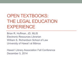 OPEN TEXTBOOKS: THE LEGAL EDUCATION EXPERIENCE 
Brian R. Huffman, JD, MLIS 
Electronic Resources Librarian 
William S. Richardson School of Law 
University of Hawaiʻi at Mānoa 
Hawaiʻi Library Association Fall Conference 
December 5, 2014  