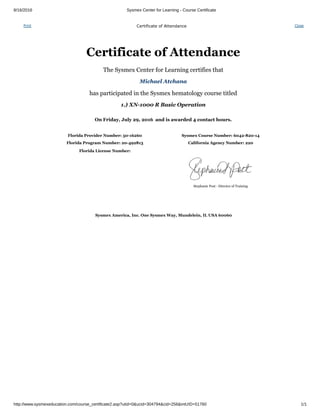 8/16/2016 Sysmex Center for Learning ­ Course Certificate
http://www.sysmexeducation.com/course_certificate2.asp?utid=0&ucid=304794&cid=256&intUID=51760 1/1
Print Certificate of Attendance Close
Certificate of Attendance
The Sysmex Center for Learning certifies that
Michael Atchana
has participated in the Sysmex hematology course titled
1.) XN­1000 R Basic Operation
On Friday, July 29, 2016  and is awarded 4 contact hours.
   
Florida Provider Number: 50­16260 Sysmex Course Number: 6042­820­14
Florida Program Number: 20­492813 California Agency Number: 220
Florida License Number:  
 
  Stephanie Post ­ Director of Training
Sysmex America, Inc. One Sysmex Way, Mundelein, IL USA 60060
 