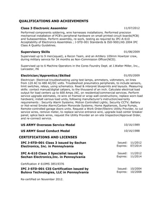 QUALIFICATIONS AND ACHIEVEMENTS
Class 3 Electronic Assembler 11/07/2012
Performed components soldering, wire harnesses installations. Performed precision
mechanical installation of PCB's peripheral hardware on small printed circuit boards(PCB)
and Subassemblies. Perform assembly, re-work, testing as required by IPC-A-610
Acceptability of Electronics Assemblies ; J-STD-001 Standards & ISO-9001/AS 2004 IPC
Class A Quality Guidelines.
Supervisory Skills 01/08/2009
Supervised up to 9 men(squad), a Recon Team, and an Artillery 109mm Howitzer crew,
during military service for 34 months as Non-Commission Officer(NCO).
Supervised up to 6 Machine Operators in the Cores Foundry Dept. at J.Walter Miller, Inc.,
Lancaster, PA
Electrician/Apprentice/Skilled 01/05/2009
Electrician: Electrical troubleshooting using test lamps, ammeters, voltmeters, on lines
from 120 AC to 480 AC/DC volts. Troubleshoot pneumatics peripherals, to include sensors,
limit switches, relays, using schematics. Read & interpret blueprints and layouts. Measuring
skills: contact manual/digital calipers, to the thousand of an inch. Calculate electrical load
output for load centers up to 600 Amps /AC, on residential/commercial services. Perform
service upgrade estimates, re-wire on framed or wrap wall constructions; replace worn load
hardware; install various load units, following manufacturer's instruction/warranty
requirements : Security Alarm Systems; Motion Controlled Lights; Security CCTV; Battery
or Hot-wired Smoke Alarm/Carbon Monoxide Systems; Home Appliances, Sump Pumps,
Remote-controlled garage doors units. Request a Work Order/Electric Utility Provider, to cut
service wires, remove meter, to replace service entrance wire, upgrade load center breaker
panel; splice back wires, request the Utility Provider an on-site Inspection/Approval Order,
and re-connect service.
US ARMY Overseas Service Medal 10/16/1989
US ARMY Good Conduct Medal 10/16/1988
CERTIFICATIONS AND LICENSES
IPC J-STD-001 Class 3 issued by Sechan
Electronics, Inc. in Pennsylvania
Issued: 11/2012
Expires: 07/2014
IPC A-610 Class 3 Specialist issued by
Sechan Electronics,Inc. in Pennsylvania
Issued: 11/2012
Expires: 11/2014
Certification # 610MS 38519376
IPC J-STD-001 CIS Certification issued by
Bulova Technologies, LLC in Pennsylvania
Issued: 10/2004
Expires: 10/2008
Re-certified on November 2012.
 