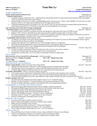 4408 W Exposition Ave Toan Duc Le (253) 267-9232
Denver, CO, 80219 toanducle94@gmail.com
http://www.linkedin.com/in/toanducle
WORK EXPERIENCE
Donlan and Barcomb Investment Services Plattsburgh, NY
Financial Analyst Intern Aug 2014 - Dec 2014
 Conducted research in 260 stocks, ETF’s, Large/Small Cap mutual funds weekly for clients using Investor's Business Daily, Morningstar,
Value Line, S&P The Outlook and Yahoo! Finance.
 Revised weekly the Focus List (33 stocks, worth $340,000) and the Top Focus List (17 stocks, worth $190,000). The Top Focus List return
peaked at 14.94% (6.12% higher than the S&P 500 & 10.78% higher than the DJIA)
 Conducted fundamental analysis on Goodyear Tires. The intrinsic value was more than $40 (Price-Earning Model) and the stock was
undervalued, priced at $27.41 (11/28/2014). A strong-buy was recommended for GT to investors.
State University of New York (SUNY) College at Plattsburgh Plattsburgh, NY
Investment Analyst, Student Managed Investment Portfolio Aug 2014 – May 2015
 Conducted extensive research on consumer electronics and managed an endowment fund worth of $10,000 in assets
 Realized 7.06% of return in Adirondack Cup small cap stock picking competition against other 17 business schools
 Performed comprehensive research on Apple Inc. (AAPL) with an emphasis on Business Operations, Industry, Risk Factors and utilized
key performing statistics and market ratios. A buy was recommended to investors
Non-Resident Alien Tax Intern, Global Education Office Feb 2014 – May 2015
 Assembled tax documents and assisted with the preparation and filing of US Federal Tax returns for 400 Non-Resident Aliens using the
Foreign National Tax Resource software from Windstar
 Designed and conducted 4 tax workshops for 10 to 30 Non-Resident Aliens on a weekly basis
 Delivered personalized appointments to assist international students with the proper filling of federal income taxes
 Researched international tax law and withholding information through the IRS tax publications
Finance Tutor, The Claude J. Clark Learning Center Feb 2014 - May 2014
 Assisted 15 students in principles of finance including time value of money and securities valuation
 Levered 20% of finance-major and non-major tutees to earn A in their classes
 Recognized as Certified Tutor, Level I from CRLA and awarded Certificate of Appreciation
EDUCATION
State University of New York (SUNY) at Plattsburgh - AACSB Accredited Plattsburgh, NY
Bachelor of Science in Finance, Economics GPA: 3.82 – Magna Cum Laude May 2015
Pierce College Lakewood, WA
Associate of Business in Business GPA: 3.97 – Summa Cum Laude Jun 2013
PROFESSIONAL DEVELOPMENT
Finance Voting Member, Student Association (SA) Finance Board Aug 2013 – May 2015
 Managed and made decisions to allocate $1.1 million to the best interest of student body and college
 Analyzed request and voted on approval or denial of $40,000 additional allocation and travel grant
 Attended budget hearings and allocated money for 100+ organizations for the following year
Co-founder and President, V-Nation: Vietnamese Student Association Feb 2014 – May 2015
 Led a selective group comprised of 8 well-grounded officers and conducted weekly meetings for 50+ members
 Successfully planned and executed Lunar New Year Festival and Asian Performing Night with 100+ participants
 Successful acquired $4,000 for next year; raised $500 to St. Jude Children's Hospital and $250 to American Cancer Society
Resident Assistant, Banks Hall Aug 2014 – May 2015
 Provided mentorship, leadership and referred support resources to 35+ residential students
 Planned, executed, evaluated 15+ residential programs and exceeded requirements by 300%
 Worked on multiple leadership assignments and competed 100% work assigned before deadlines
LEADERSHIP ACTIVITIES AND ASSOCIATIONS
 Beta Gamma Sigma (ΒΓΣ) International Honor Society (highest scholastic recognition) May 2015 - Present
 Phi Kappa Phi (ΦΚΦ) Higher Education Honor Society (Top 10 percent of the senior class) May 2015 - Present
 Omicron Delta Epsilon (ΟΔΕ) International Economics Honor Society May 2014 - Present
 Omicron Delta Kappa (ΟΔK) National Leadership Honor Society Nov 2014 - Present
 Brother of Phi Mu Delta Fraternity – Democracy, Service, Brotherhood Feb 2015 - Present
 Participant of the 22nd
and the 23rd
annual Student of Color Conference Apr 2012 - Apr 2013
 Recipient of Multicultural Leadership Institute training Nov 2011 - Jun 2013
HONORS AND AWARDS
 Economics and Finance Excellence Award in Finance May 2015
 Roger E. Merriam Scholarship, meritorious Economics major recipient May 2014
 Redcay Honors Scholarship, honor recipient May 2014
 Cornell International Affairs Conference IV, "Best Large Delegation" Oct 2013
 Outstanding International Student Award 2012 - 2013, sole recipient Jun 2013
 Pierce College Foundation Scholarship 2012-2013, 1 out of 70 recipients May 2012
SPECIAL SKILLS
 Microsoft Office (Excel, Word, PowerPoint, Access), Financial Model & Valuation, Gretl, Windstar
 Technical and fundamental analysis, asset valuation, equity research and tax reports
 Languages: English (fluent), Vietnamese (native), Spanish (basic), Mandarin (basic)
 