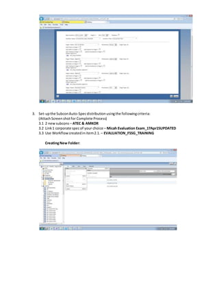 3. Set-upthe SubconAuto-Specdistributionusingthe followingcriteria:
(AttachScreenshotfor Complete Process)
3.1 2 newsubcons – ATEC & AMKOR
3.2 Link1 corporate specof your choice – Micah Evaluation Exam_17Apr15UPDATED
3.3 Use Workflowcreatedinitem2.1.– EVALUATION_FSSG_TRAINING
CreatingNew Folder:
 