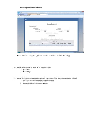 ChoosingDocument to Route:
Note:Afterchoosingthe rightdocumenttoroute thenclickOK. Done!;-)
4. What ismeantby “L” and “N” inthe workflow?
 L = “All”
 N = “Any”
5. What site name didwe use and whatis the name of the system thatwe are using?
 We usedthe DevelopmentSystem orDEV6
 Documentum(ProductionSystem)
 
